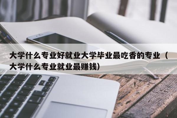 大学什么专业好就业大学毕业最吃香的专业（大学什么专业就业最赚钱）