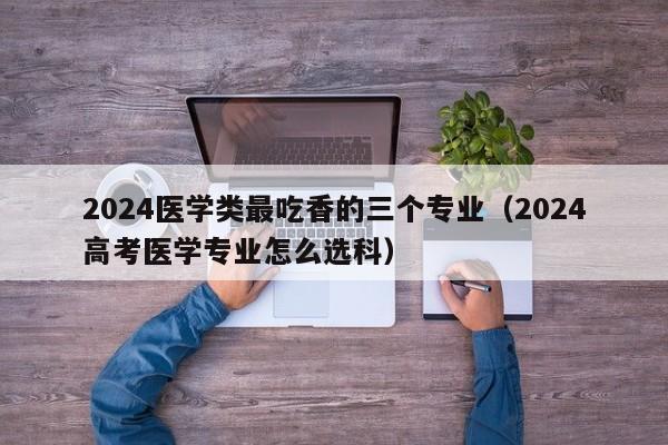 2024医学类最吃香的三个专业（2024高考医学专业怎么选科）