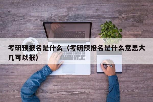 考研预报名是什么（考研预报名是什么意思大几可以报）