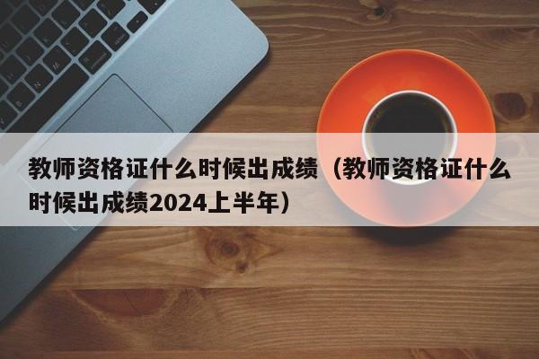 教师资格证什么时候出成绩（教师资格证什么时候出成绩2024上半年）