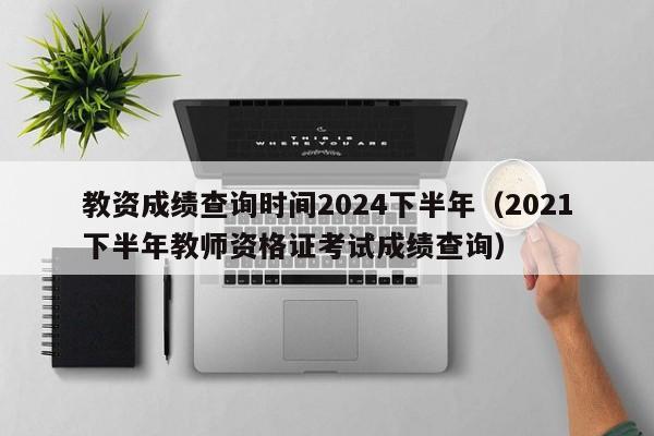 教资成绩查询时间2024下半年（2021下半年教师资格证考试成绩查询）