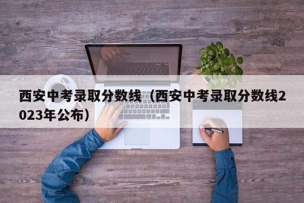 西安中考录取分数线（西安中考录取分数线2023年公布）