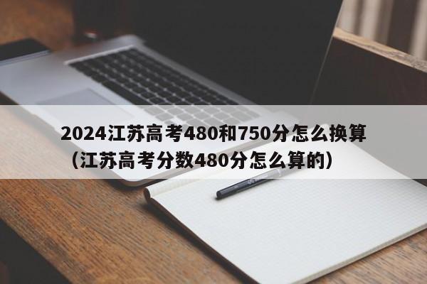 2024江苏高考480和750分怎么换算（江苏高考分数480分怎么算的）