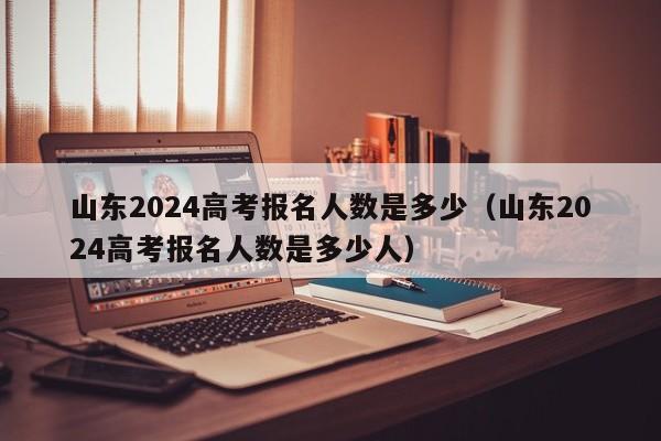 山东2024高考报名人数是多少（山东2024高考报名人数是多少人）