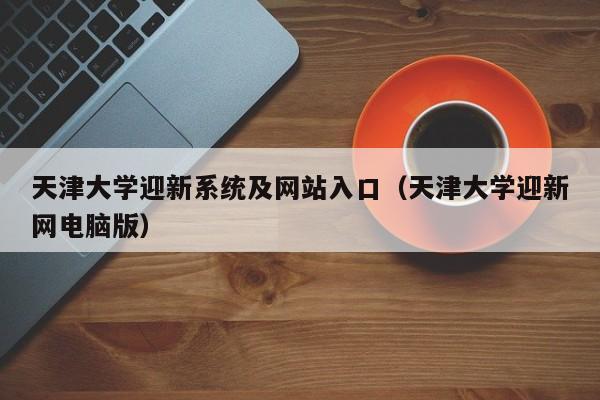 天津大学迎新系统及网站入口（天津大学迎新网电脑版）