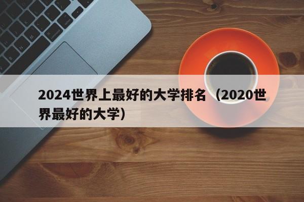 2024世界上最好的大学排名（2020世界最好的大学）