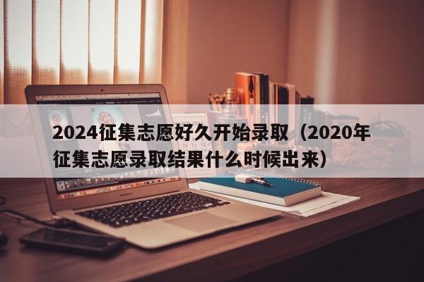 2024征集志愿好久开始录取（2020年征集志愿录取结果什么时候出来）