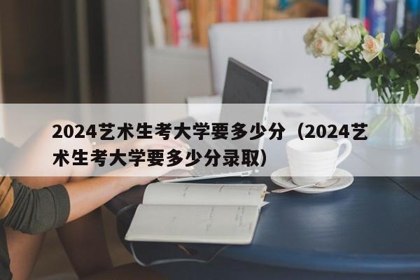 2024艺术生考大学要多少分（2024艺术生考大学要多少分录取）