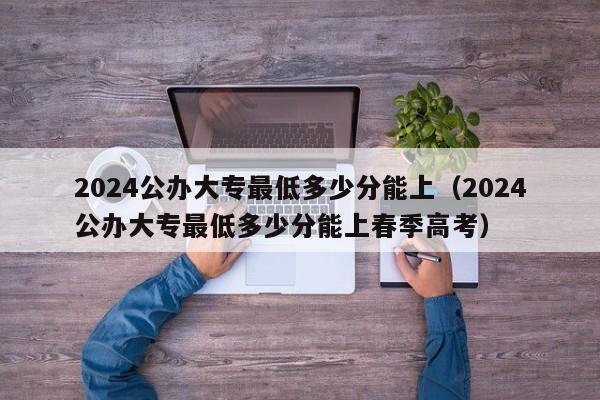 2024公办大专最低多少分能上（2024公办大专最低多少分能上春季高考）