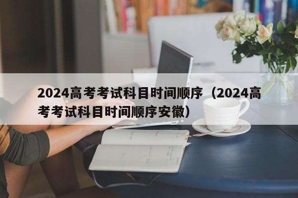 2024高考考试科目时间顺序（2024高考考试科目时间顺序安徽）