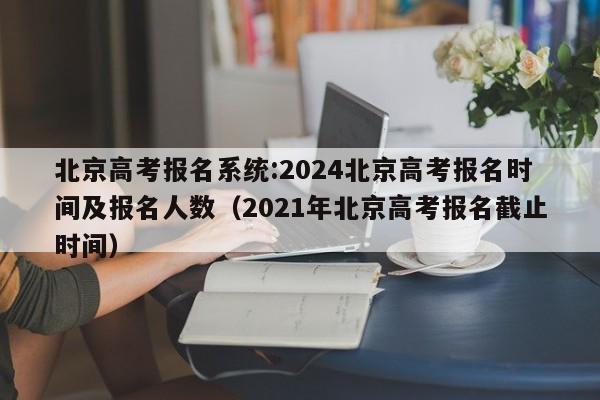 北京高考报名系统:2024北京高考报名时间及报名人数（2021年北京高考报名截止时间）