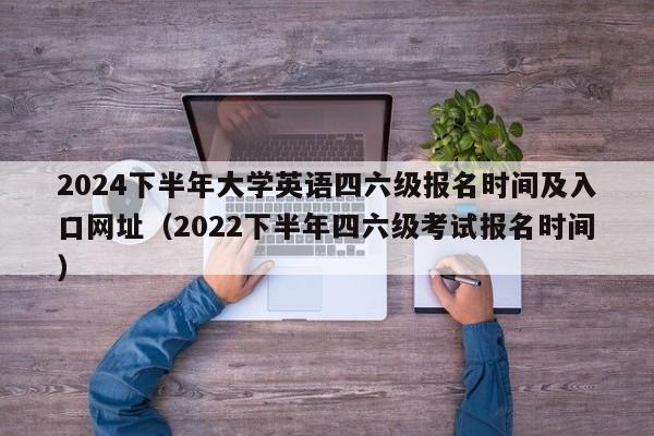 2024下半年大学英语四六级报名时间及入口网址（2022下半年四六级考试报名时间）