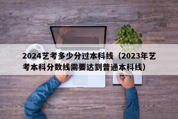 2024艺考多少分过本科线（2023年艺考本科分数线需要达到普通本科线）