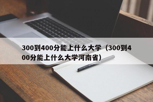 300到400分能上什么大学（300到400分能上什么大学河南省）