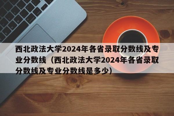 西北政法大学2024年各省录取分数线及专业分数线（西北政法大学2024年各省录取分数线及专业分数线是多少）