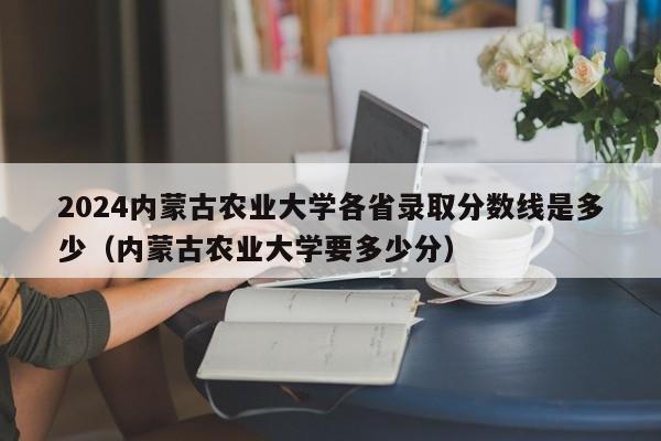 2024内蒙古农业大学各省录取分数线是多少（内蒙古农业大学要多少分）