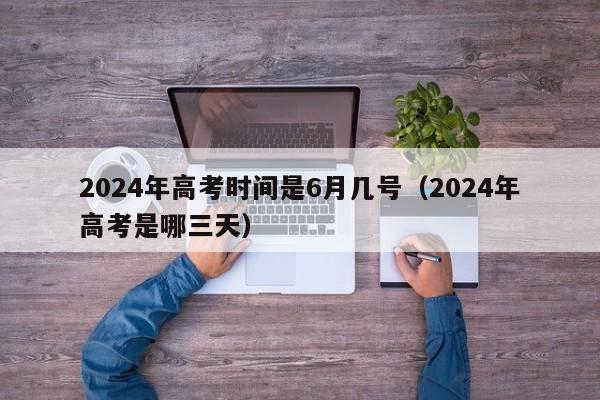 2024年高考时间是6月几号（2024年高考是哪三天）