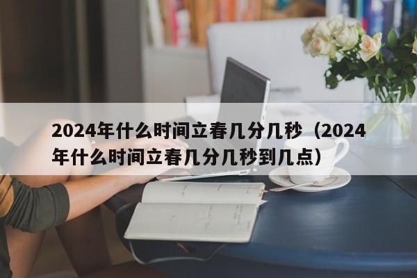 2024年什么时间立春几分几秒（2024年什么时间立春几分几秒到几点）