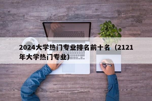 2024大学热门专业排名前十名（2121年大学热门专业）