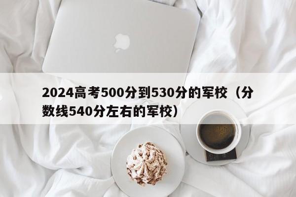 2024高考500分到530分的军校（分数线540分左右的军校）