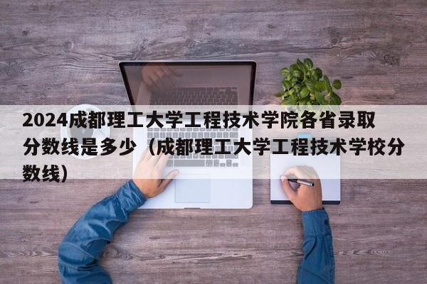 2024成都理工大学工程技术学院各省录取分数线是多少（成都理工大学工程技术学校分数线）