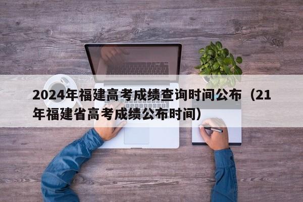 2024年福建高考成绩查询时间公布（21年福建省高考成绩公布时间）