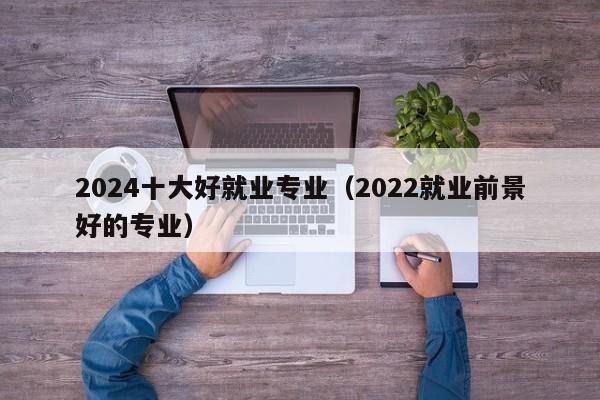 2024十大好就业专业（2022就业前景好的专业）