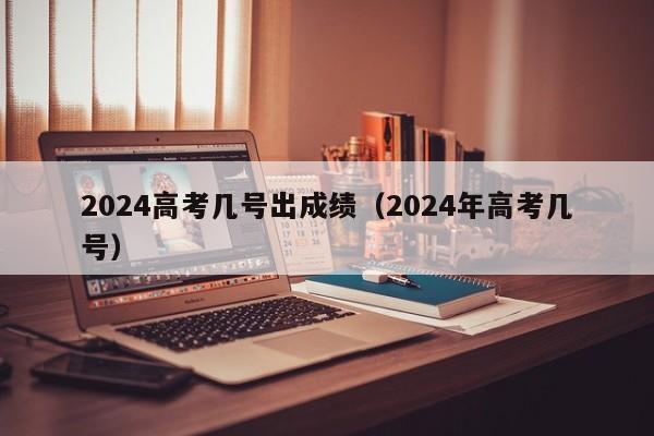 2024高考几号出成绩（2024年高考几号）