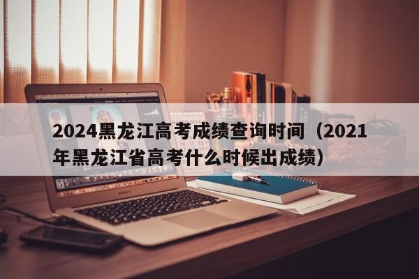 2024黑龙江高考成绩查询时间（2021年黑龙江省高考什么时候出成绩）