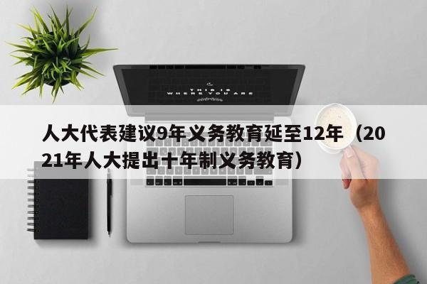 人大代表建议9年义务教育延至12年（2021年人大提出十年制义务教育）