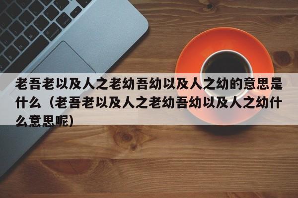 老吾老以及人之老幼吾幼以及人之幼的意思是什么（老吾老以及人之老幼吾幼以及人之幼什么意思呢）