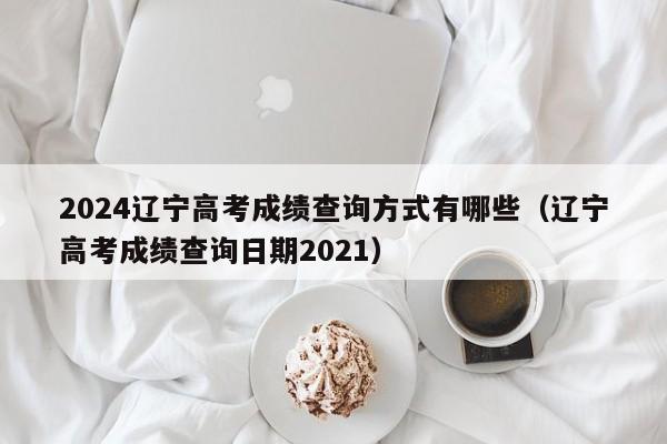 2024辽宁高考成绩查询方式有哪些（辽宁高考成绩查询日期2021）