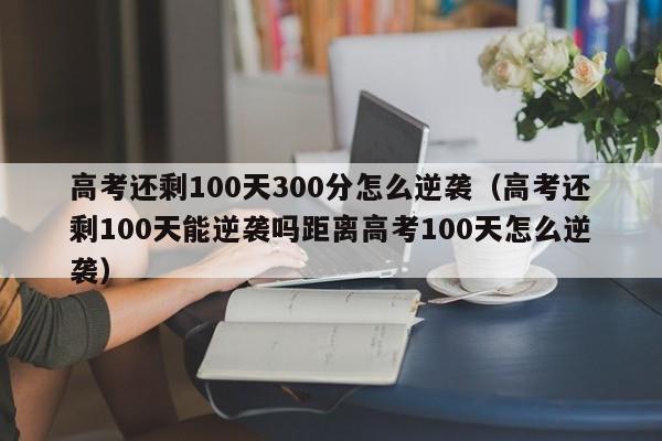 高考还剩100天300分怎么逆袭（高考还剩100天能逆袭吗距离高考100天怎么逆袭）