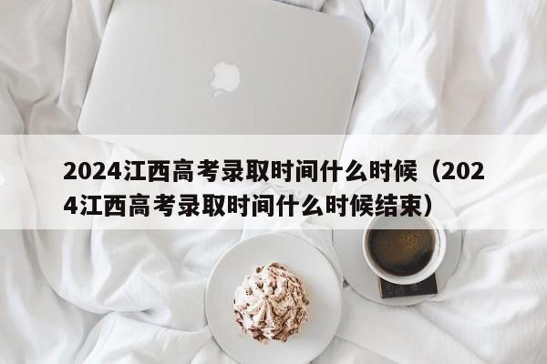 2024江西高考录取时间什么时候（2024江西高考录取时间什么时候结束）