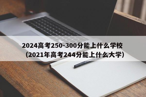 2024高考250-300分能上什么学校（2021年高考244分能上什么大学）