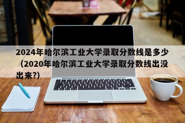 2024年哈尔滨工业大学录取分数线是多少（2020年哈尔滨工业大学录取分数线出没出来?）