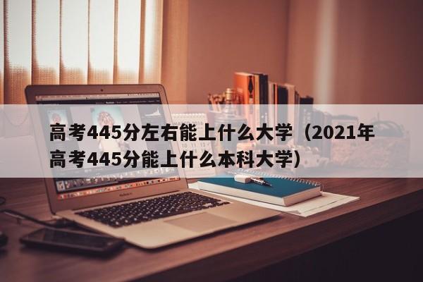 高考445分左右能上什么大学（2021年高考445分能上什么本科大学）