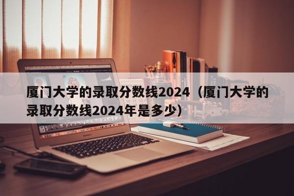 厦门大学的录取分数线2024（厦门大学的录取分数线2024年是多少）