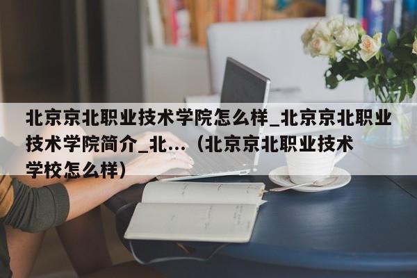 北京京北职业技术学院怎么样_北京京北职业技术学院简介_北...（北京京北职业技术学校怎么样）