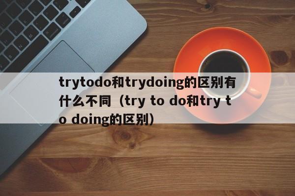 trytodo和trydoing的区别有什么不同（try to do和try to doing的区别）