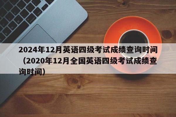 2024年12月英语四级考试成绩查询时间（2020年12月全国英语四级考试成绩查询时间）