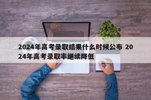 2024年高考录取结果什么时候公布 2024年高考录取率继续降低