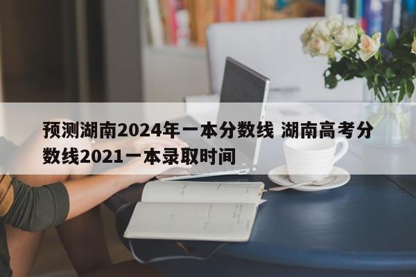 预测湖南2024年一本分数线 湖南高考分数线2021一本录取时间