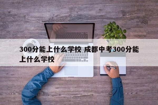 300分能上什么学校 成都中考300分能上什么学校