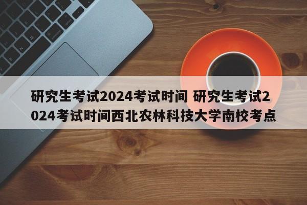 研究生考试2024考试时间 研究生考试2024考试时间西北农林科技大学南校考点