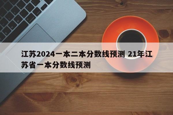 江苏2024一本二本分数线预测 21年江苏省一本分数线预测