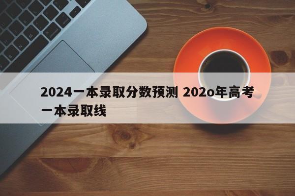 2024一本录取分数预测 202o年高考一本录取线