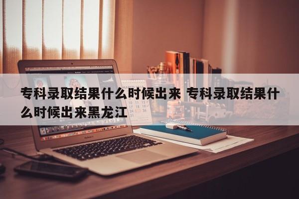 专科录取结果什么时候出来 专科录取结果什么时候出来黑龙江