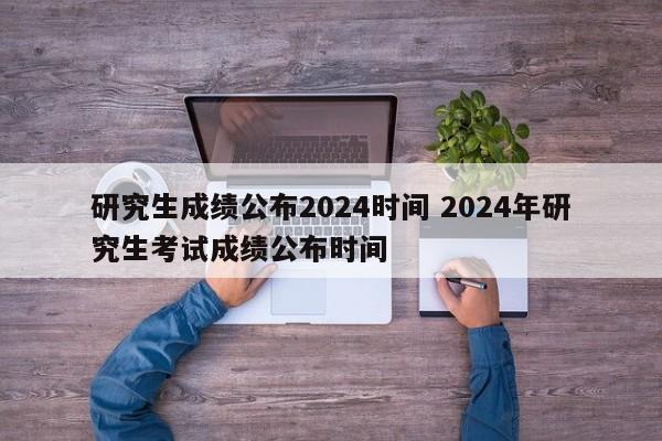 研究生成绩公布2024时间 2024年研究生考试成绩公布时间