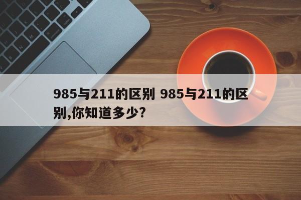 985与211的区别 985与211的区别,你知道多少?